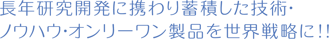 長年研究開発に携わり蓄積した技術･ノウハウ･オンリーワン製品を世界戦略に!!